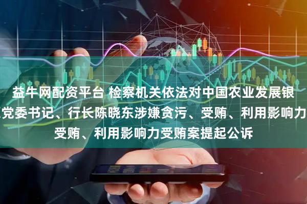 益牛网配资平台 检察机关依法对中国农业发展银行河南省分行原党委书记、行长陈晓东涉嫌贪污、受贿、利用影响力受贿案提起公诉
