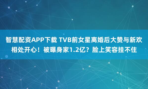 智慧配资APP下载 TVB前女星离婚后大赞与新欢相处开心！被曝身家1.2亿？脸上笑容挂不住