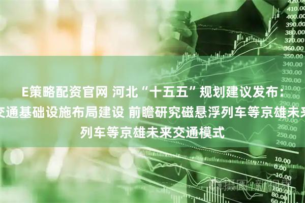 E策略配资官网 河北“十五五”规划建议发布：推动重大交通基础设施布局建设 前瞻研究磁悬浮列车等京雄未来交通模式