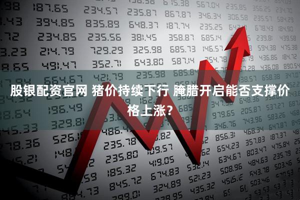 股银配资官网 猪价持续下行 腌腊开启能否支撑价格上涨？