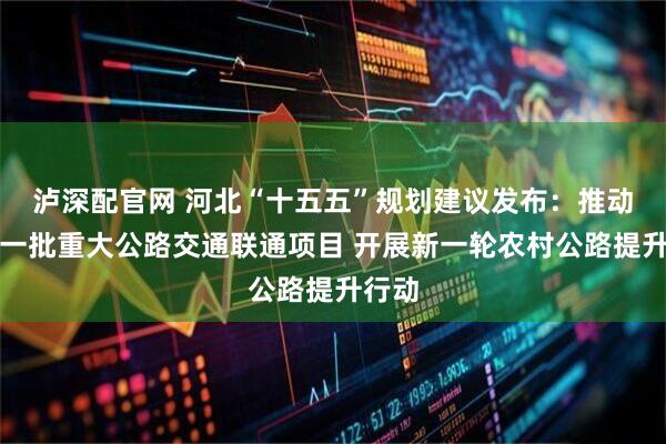 泸深配官网 河北“十五五”规划建议发布：推动实施一批重大公路交通联通项目 开展新一轮农村公路提升行动