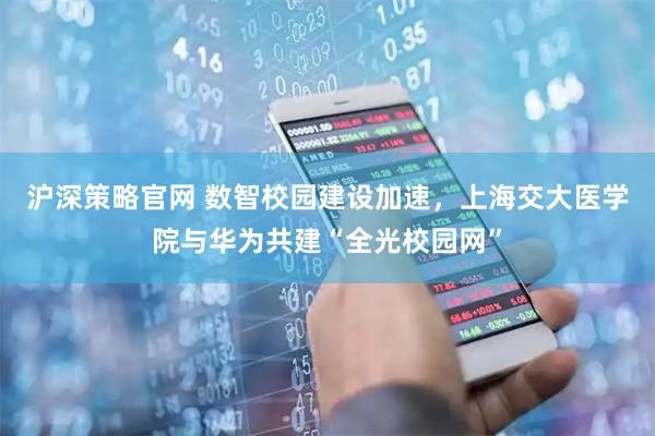 沪深策略官网 数智校园建设加速，上海交大医学院与华为共建“全光校园网”