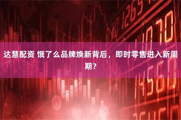 达慧配资 饿了么品牌焕新背后，即时零售进入新周期？