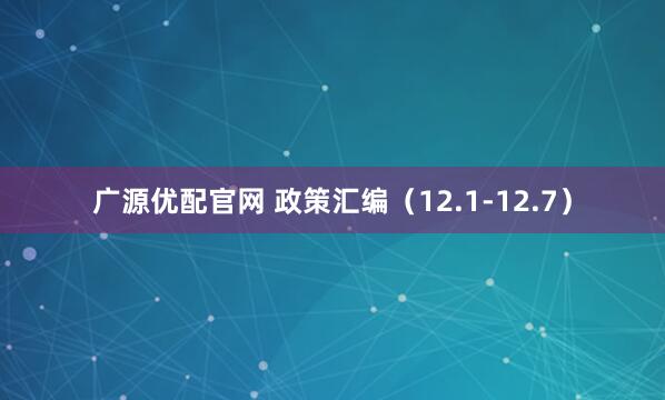 广源优配官网 政策汇编（12.1-12.7）