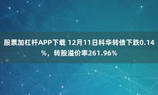 股票加杠杆APP下载 12月11日科华转债下跌0.14%，转股溢价率261.96%