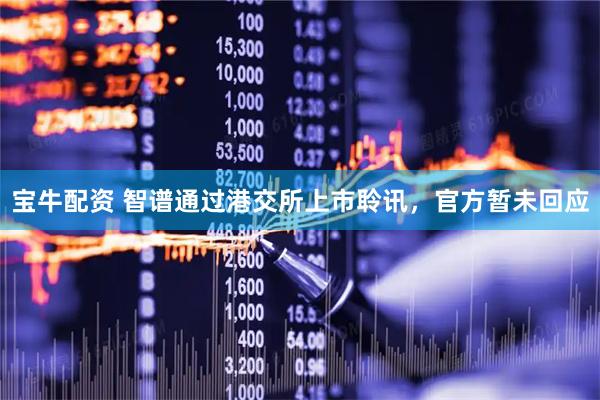 宝牛配资 智谱通过港交所上市聆讯，官方暂未回应