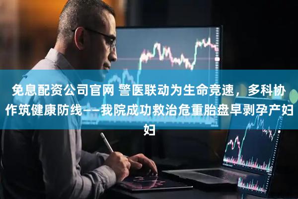 免息配资公司官网 警医联动为生命竞速，多科协作筑健康防线——我院成功救治危重胎盘早剥孕产妇