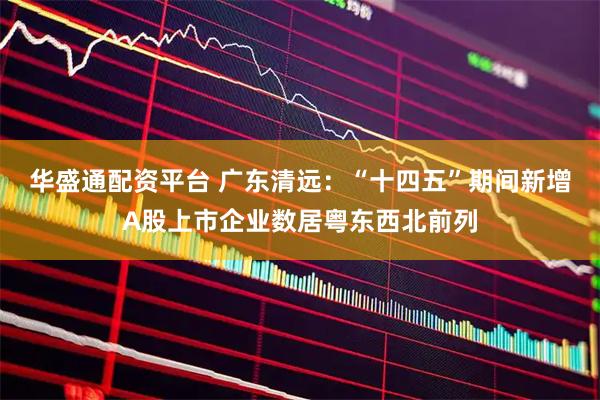 华盛通配资平台 广东清远：“十四五”期间新增A股上市企业数居粤东西北前列
