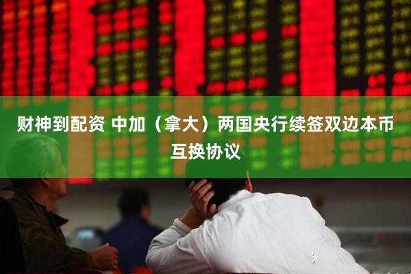 财神到配资 中加（拿大）两国央行续签双边本币互换协议