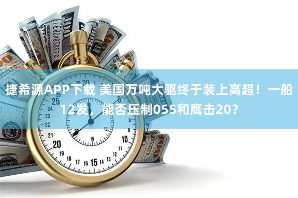 捷希源APP下载 美国万吨大驱终于装上高超！一船12发，能否压制055和鹰击20？