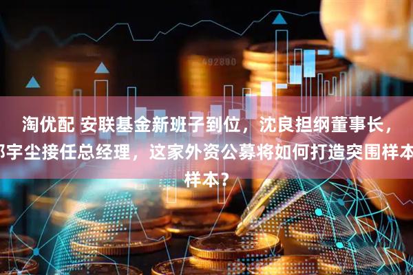 淘优配 安联基金新班子到位，沈良担纲董事长，郑宇尘接任总经理，这家外资公募将如何打造突围样本？