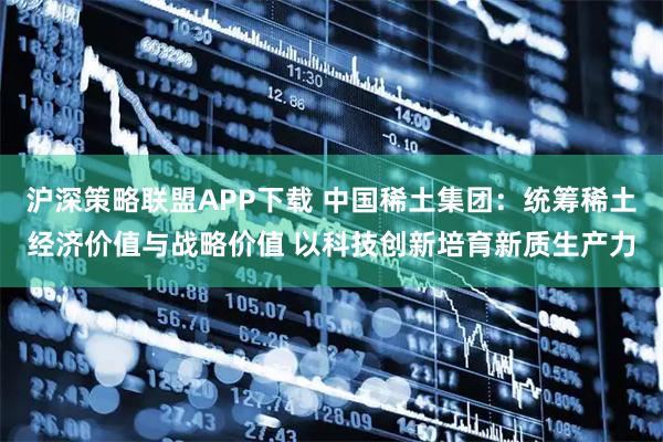 沪深策略联盟APP下载 中国稀土集团：统筹稀土经济价值与战略价值 以科技创新培育新质生产力