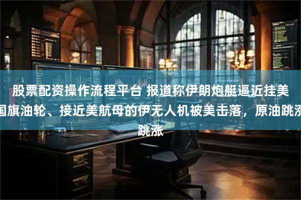 股票配资操作流程平台 报道称伊朗炮艇逼近挂美国旗油轮、接近美航母的伊无人机被美击落，原油跳涨