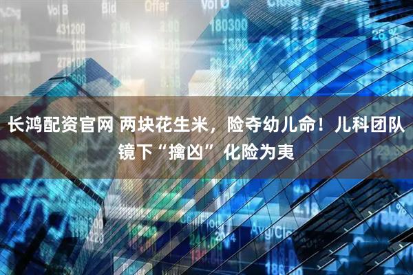 长鸿配资官网 两块花生米，险夺幼儿命！儿科团队镜下“擒凶” 化险为夷