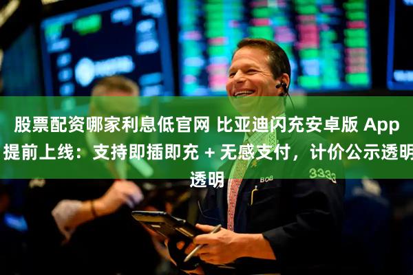 股票配资哪家利息低官网 比亚迪闪充安卓版 App 提前上线：支持即插即充 + 无感支付，计价公示透明