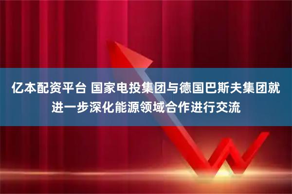 亿本配资平台 国家电投集团与德国巴斯夫集团就进一步深化能源领域合作进行交流