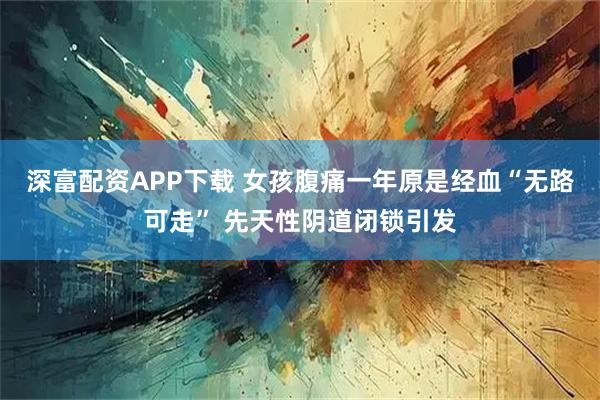 深富配资APP下载 女孩腹痛一年原是经血“无路可走” 先天性阴道闭锁引发
