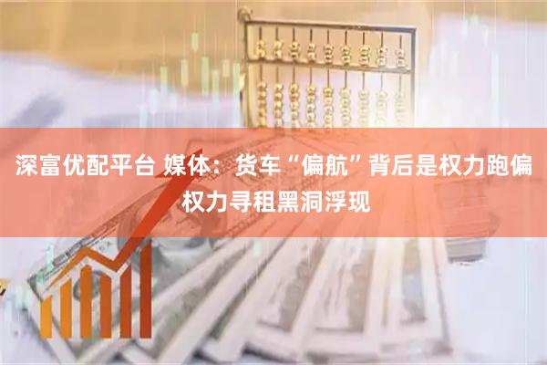 深富优配平台 媒体：货车“偏航”背后是权力跑偏 权力寻租黑洞浮现