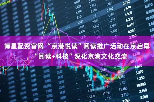 博星配资官网 “京港悦读”阅读推广活动在京启幕，“阅读+科技”深化京港文化交流