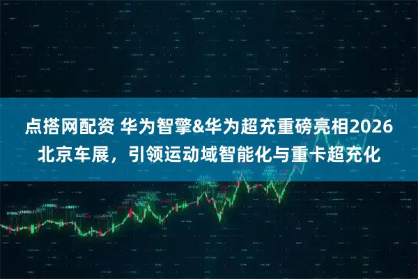 点搭网配资 华为智擎&华为超充重磅亮相2026北京车展，引领运动域智能化与重卡超充化
