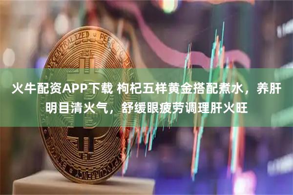 火牛配资APP下载 枸杞五样黄金搭配煮水，养肝明目清火气，舒缓眼疲劳调理肝火旺