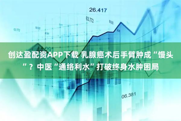 创达盈配资APP下载 乳腺癌术后手臂肿成“馒头”？中医“通络利水”打破终身水肿困局
