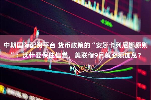 中期国际配资平台 货币政策的“安娜卡列尼娜原则”：沃什要保住信誉，美联储9月就必须加息？