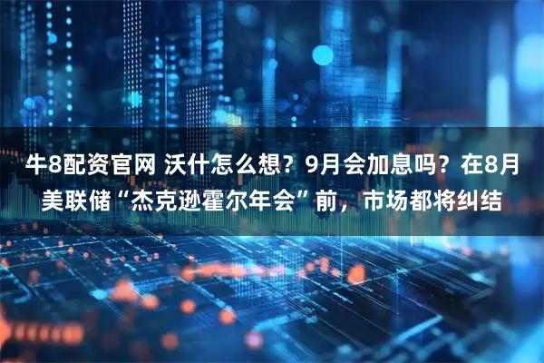 牛8配资官网 沃什怎么想？9月会加息吗？在8月美联储“杰克逊霍尔年会”前，市场都将纠结