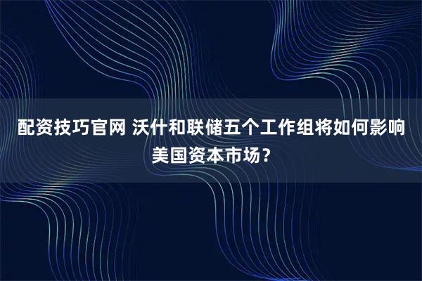 配资技巧官网 沃什和联储五个工作组将如何影响美国资本市场？